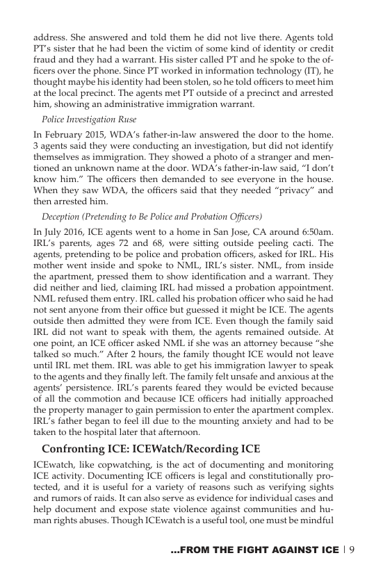 address. She answered and told them he did not live there. Agents told PTs sister that he had been the victim of some kind of identity or credit fraud and they had a warrant, His sister called PT and he spoke to the of- ficers over the phone. Since PT worked in information technology (IT), he thought maybe his identity had been stolen, so he told officers to meet him at the local precinct. The agents met PT outside of a precinct and arrested him, showing an administrative immigration warrant. Police Investigation Ruse In February 2015, WDA’s father-in-law answered the door to the home! 3 agents said they were conducting an investigation, but did ot identify themselves as immigration. They showed a photo of a stranger and men- tioned an unknown name at the door. WDA’s father-in-law said, “I don’t know him.” The officers then demanded to see everyone in the house. When they saw WDA, the officers said that they needed “privacy” and then arrested him. Deception (Pretending to Be Police and Probation Officers) In July 2016, ICE agents went to a home in San Jose, CA around 6:50am. IRL’s parents, ages 72 and 68, were sitting outside peeling cacti. The agents, pretending to be police and probation officers, asked for IRL. His mother went inside and spoke to NML, IRL’s sister. NML, from inside the apartment, pressed them to show identification and a warrant. They did neither and lied, claiming IRL had missed a probation appointment. NML refused them entry. IRL called his probation officer who said he had not sent anyone from their office but guessed it might be ICE. The agents. outside then admitted they were from ICE. Even though the family said IRL did not want to speak with them, the agents remained outside. At one point, an ICE officer asked NML if she was an attorney because “she talked so much.” After 2 hours, the family thought ICE would not leave until IRL met them. IRL was able to get his immigration lawyer to speak. to the agents and they finally left. The family felt unsafe and anxious at the agents’ persistence. IRL’s parents feared they would be evicted because of all the commotion and because ICE officers had initially approached the property manager to gain permission to enter the apartment complex. IRL’s father began to feel ill due to the mounting anxiety and had to be taken to the hospital later that afternoon Confronting ICE: ICEWatch/Recording ICE ICEwatch, like copwatching, is the act of documenting and monitoring ICE activity. Documenting ICE officers is legal and consitutionally pro- tected, and it is useful for a variety of reasons such as verifying sights and rumors of raids. It can also serve as evidence for individual cases and help document and expose state violence against communities and hu- man rights abuses. Though ICEwatch is a useful tool, one must be mindful ...FROM THE FIGHT AGAINST ICE | 9